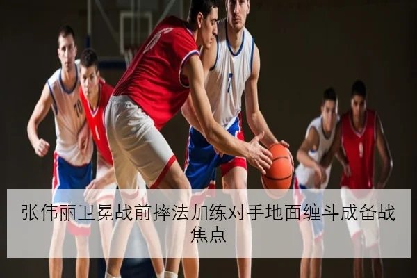 张伟丽卫冕战前摔法加练对手地面缠斗成备战焦点